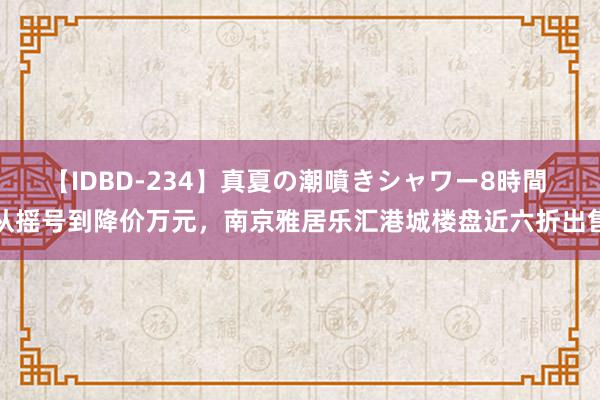 【IDBD-234】真夏の潮噴きシャワー8時間 从摇号到降价万元，南京雅居乐汇港城楼盘近六折出售