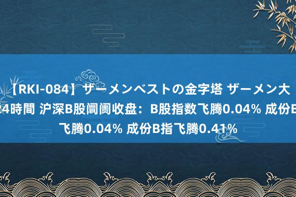 【RKI-084】ザーメンベストの金字塔 ザーメン大好き2000発 24時間 沪深B股阛阓收盘：B股指数飞腾0.04% 成份B指飞腾0.41%