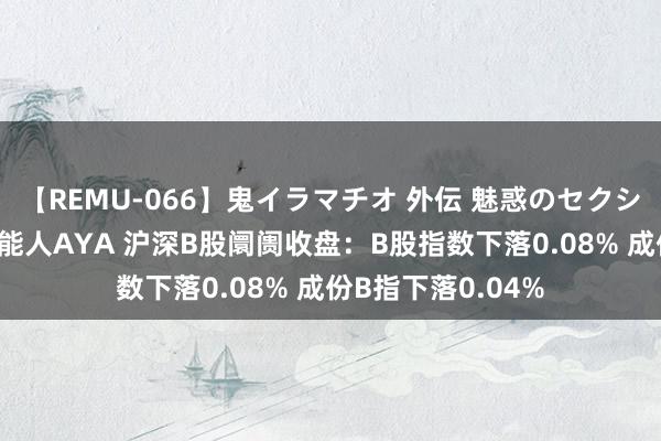 【REMU-066】鬼イラマチオ 外伝 魅惑のセクシーイラマチオ 芸能人AYA 沪深B股阛阓收盘：B股指数下落0.08% 成份B指下落0.04%