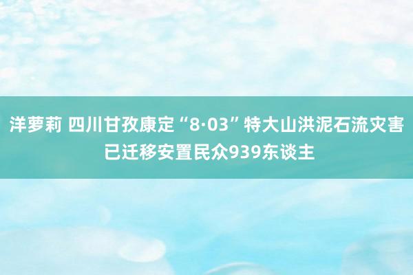 洋萝莉 四川甘孜康定“8·03”特大山洪泥石流灾害 已迁移安置民众939东谈主