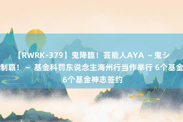 【RWRK-379】鬼降臨！芸能人AYA ～鬼シリーズ全制覇！～ 基金科罚东说念主海州行当作举行 6个基金神志签约