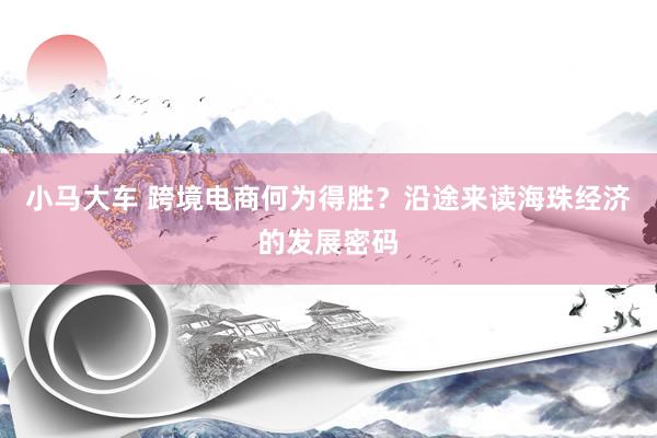 小马大车 跨境电商何为得胜？沿途来读海珠经济的发展密码