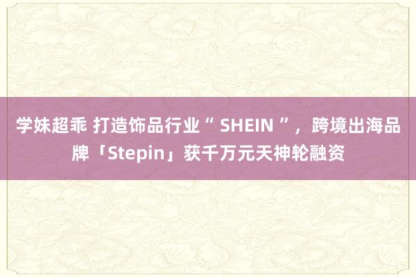 学妹超乖 打造饰品行业“ SHEIN ”，跨境出海品牌「Stepin」获千万元天神轮融资