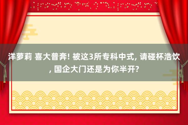 洋萝莉 喜大普奔! 被这3所专科中式, 请碰杯浩饮, 国企大门还是为你半开?