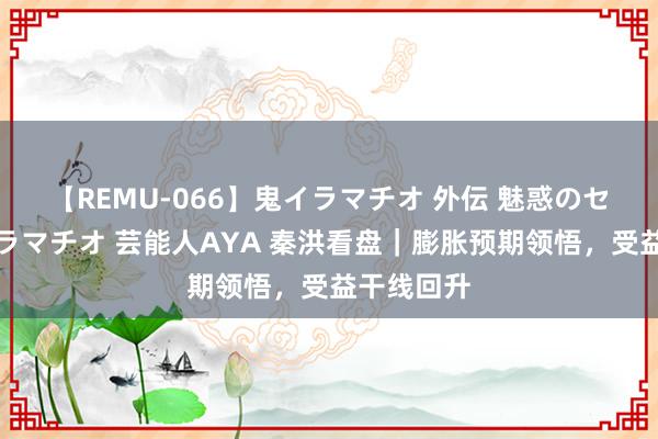 【REMU-066】鬼イラマチオ 外伝 魅惑のセクシーイラマチオ 芸能人AYA 秦洪看盘｜膨胀预期领悟，受益干线回升