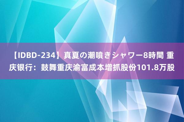 【IDBD-234】真夏の潮噴きシャワー8時間 重庆银行：鼓舞重庆渝富成本增抓股份101.8万股