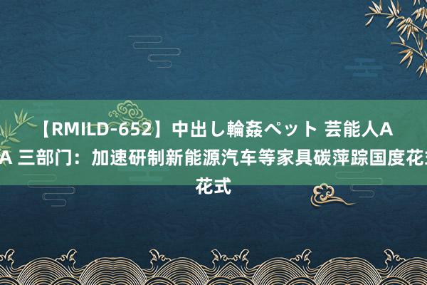 【RMILD-652】中出し輪姦ペット 芸能人AYA 三部门：加速研制新能源汽车等家具碳萍踪国度花式