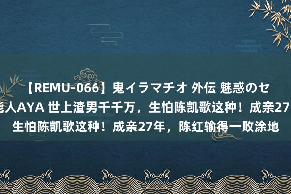 【REMU-066】鬼イラマチオ 外伝 魅惑のセクシーイラマチオ 芸能人AYA 世上渣男千千万，生怕陈凯歌这种！成亲27年，陈红输得一败涂地