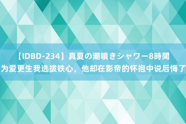 【IDBD-234】真夏の潮噴きシャワー8時間 为爱更生我选拔铁心，他却在影帝的怀抱中说后悔了