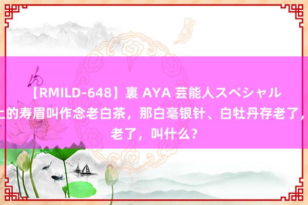 【RMILD-648】裏 AYA 芸能人スペシャル 三年以上的寿眉叫作念老白茶，那白毫银针、白牡丹存老了，叫什么？