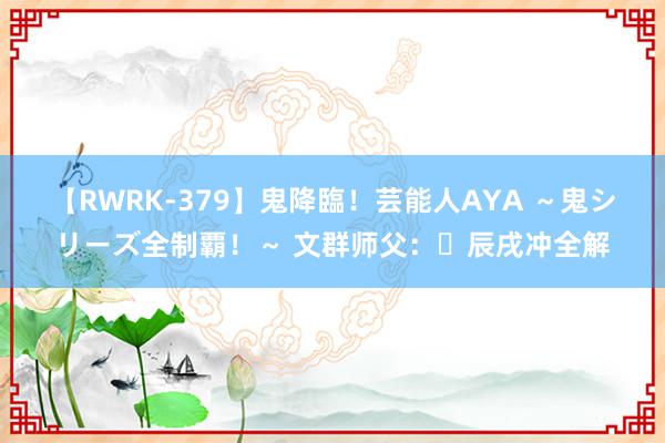 【RWRK-379】鬼降臨！芸能人AYA ～鬼シリーズ全制覇！～ 文群师父：​辰戌冲全解