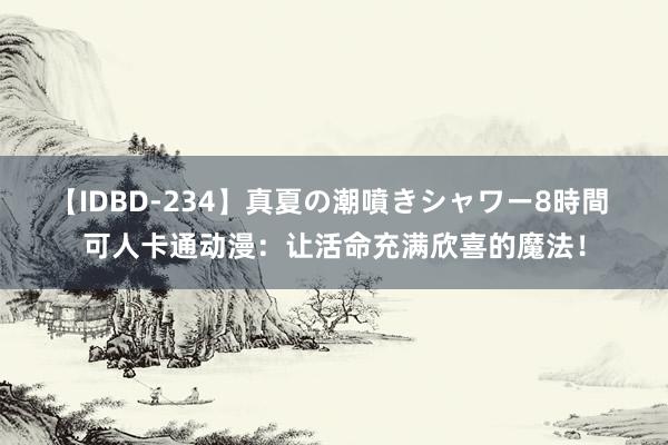 【IDBD-234】真夏の潮噴きシャワー8時間 可人卡通动漫：让活命充满欣喜的魔法！