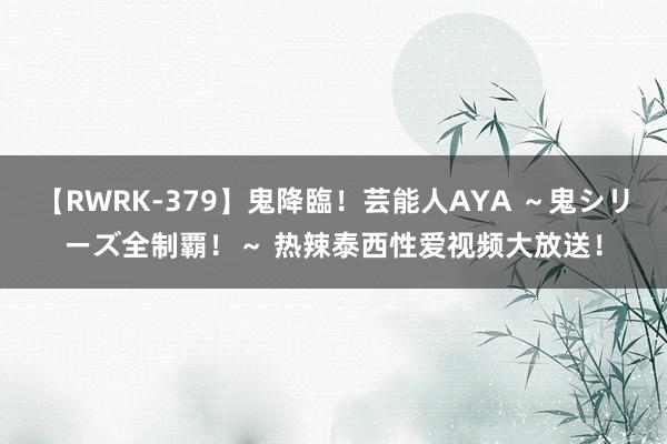 【RWRK-379】鬼降臨！芸能人AYA ～鬼シリーズ全制覇！～ 热辣泰西性爱视频大放送！