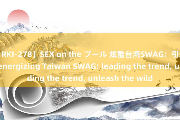 【RKI-278】SEX on the プール 炫酷台湾SWAG：引颈潮水，开释狂野 energizing Taiwan SWAG: leading the trend, unleash the wild