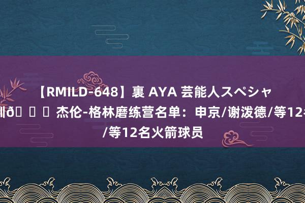 【RMILD-648】裏 AYA 芸能人スペシャル 里面特训🚀杰伦-格林磨练营名单：申京/谢泼德/等12名火箭球员