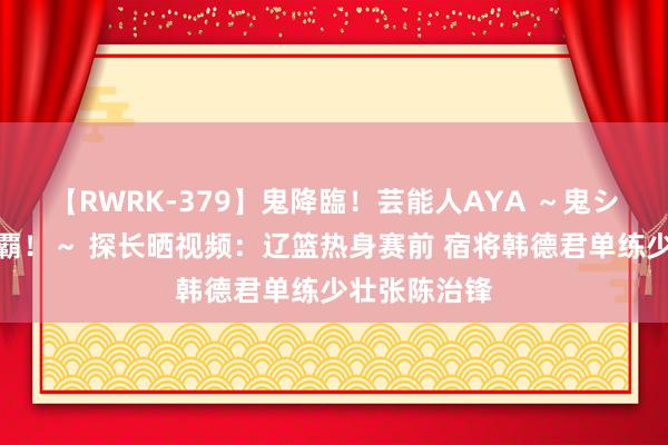 【RWRK-379】鬼降臨！芸能人AYA ～鬼シリーズ全制覇！～ 探长晒视频：辽篮热身赛前 宿将韩德君单练少壮张陈治锋