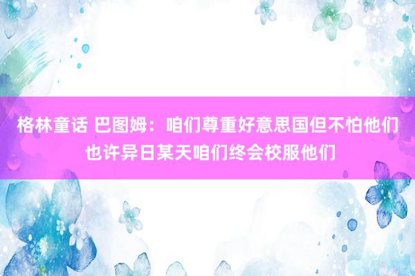 格林童话 巴图姆：咱们尊重好意思国但不怕他们 也许异日某天咱们终会校服他们