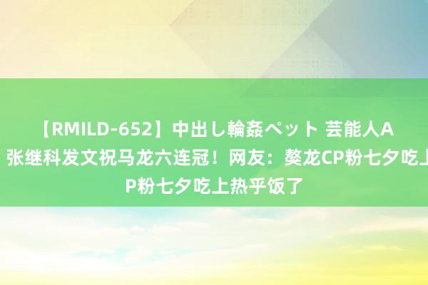 【RMILD-652】中出し輪姦ペット 芸能人AYA 破防！张继科发文祝马龙六连冠！网友：獒龙CP粉七夕吃上热乎饭了