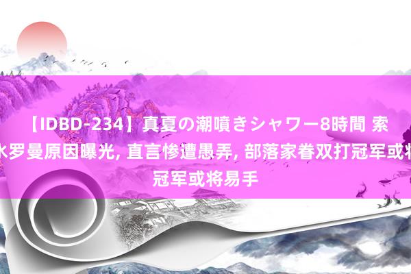 【IDBD-234】真夏の潮噴きシャワー8時間 索罗反水罗曼原因曝光, 直言惨遭愚弄, 部落家眷双打冠军或将易手