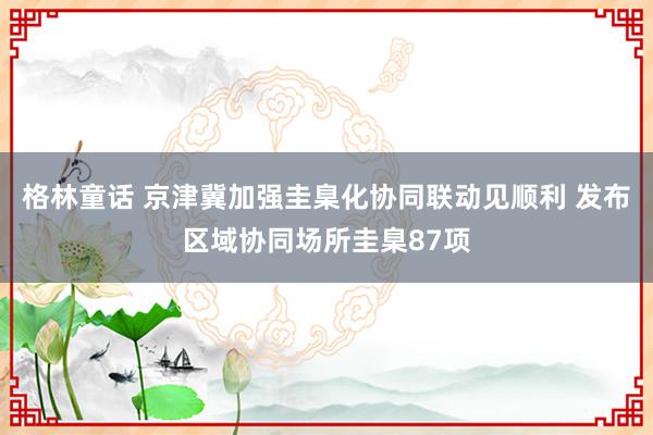 格林童话 京津冀加强圭臬化协同联动见顺利 发布区域协同场所圭臬87项