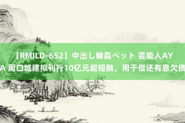 【RMILD-652】中出し輪姦ペット 芸能人AYA 周口城建拟刊行10亿元超短融，用于偿还有息欠债