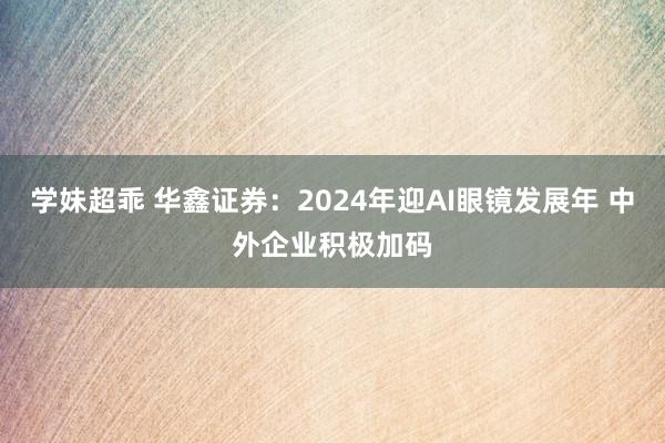 学妹超乖 华鑫证券：2024年迎AI眼镜发展年 中外企业积极加码