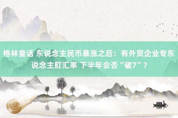 格林童话 东说念主民币暴涨之后：有外贸企业专东说念主盯汇率 下半年会否“破7”？