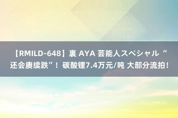 【RMILD-648】裏 AYA 芸能人スペシャル “还会赓续跌”！碳酸锂7.4万元/吨 大部分流拍！