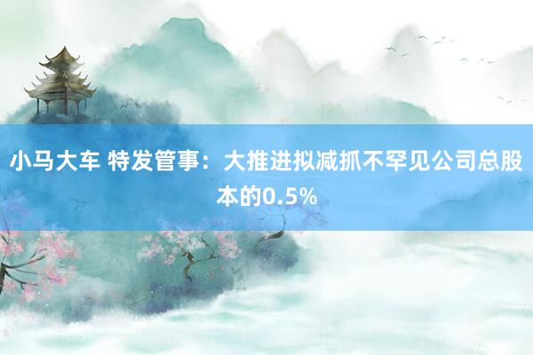 小马大车 特发管事：大推进拟减抓不罕见公司总股本的0.5%