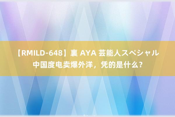 【RMILD-648】裏 AYA 芸能人スペシャル 中国度电卖爆外洋，凭的是什么？