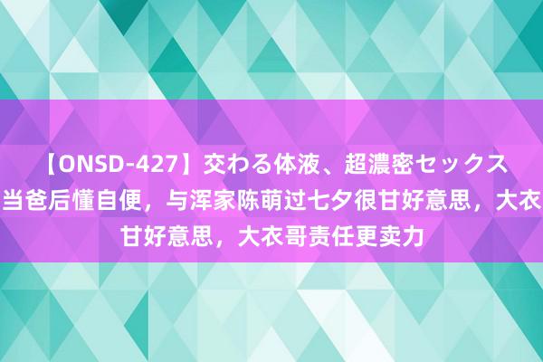 【ONSD-427】交わる体液、超濃密セックス4時間 朱小伟当爸后懂自便，与浑家陈萌过七夕很甘好意思，大衣哥责任更卖力