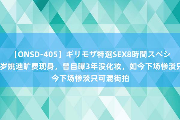 【ONSD-405】ギリモザ特選SEX8時間スペシャル 4 42岁姚迪旷费现身，曾自曝3年没化妆，如今下场惨淡只可混街拍