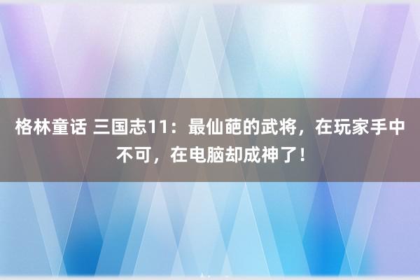 格林童话 三国志11：最仙葩的武将，在玩家手中不可，在电脑却成神了！