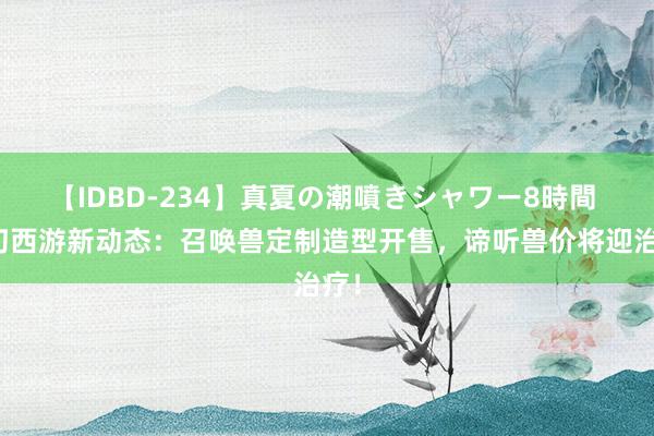 【IDBD-234】真夏の潮噴きシャワー8時間 虚幻西游新动态：召唤兽定制造型开售，谛听兽价将迎治疗！