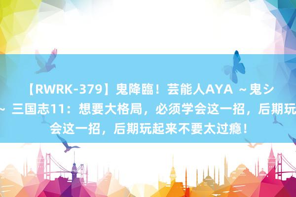 【RWRK-379】鬼降臨！芸能人AYA ～鬼シリーズ全制覇！～ 三国志11：想要大格局，必须学会这一招，后期玩起来不要太过瘾！