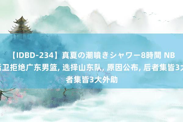 【IDBD-234】真夏の潮噴きシャワー8時間 NBA级后卫拒绝广东男篮, 选择山东队, 原因公布, 后者集皆3大外助