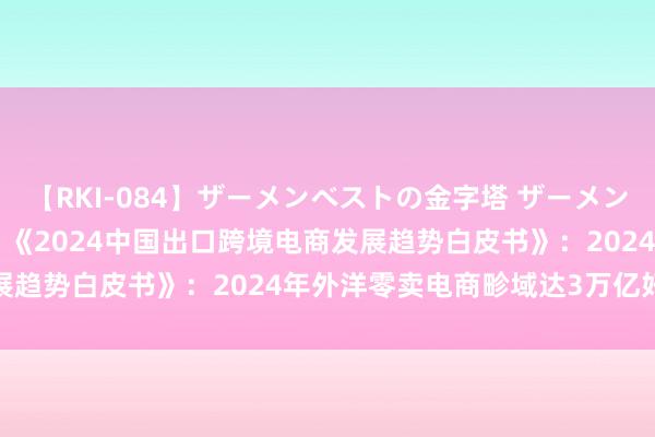 【RKI-084】ザーメンベストの金字塔 ザーメン大好き2000発 24時間 《2024中国出口跨境电商发展趋势白皮书》：2024年外洋零卖电商畛域达3万亿好意思元