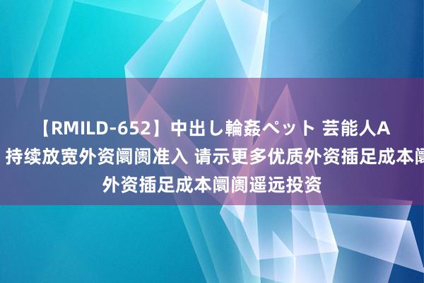 【RMILD-652】中出し輪姦ペット 芸能人AYA 商务部：持续放宽外资阛阓准入 请示更多优质外资插足成本阛阓遥远投资