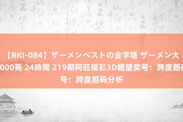 【RKI-084】ザーメンベストの金字塔 ザーメン大好き2000発 24時間 219期阿旺福彩3D瞻望奖号：跨度胆码分析