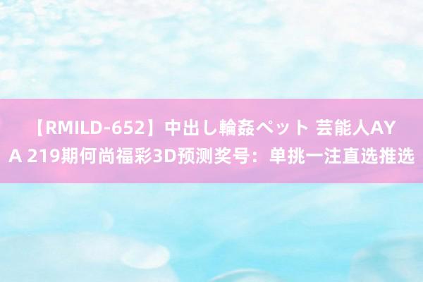 【RMILD-652】中出し輪姦ペット 芸能人AYA 219期何尚福彩3D预测奖号：单挑一注直选推选