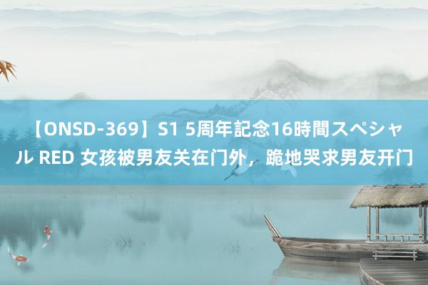 【ONSD-369】S1 5周年記念16時間スペシャル RED 女孩被男友关在门外，跪地哭求男友开门