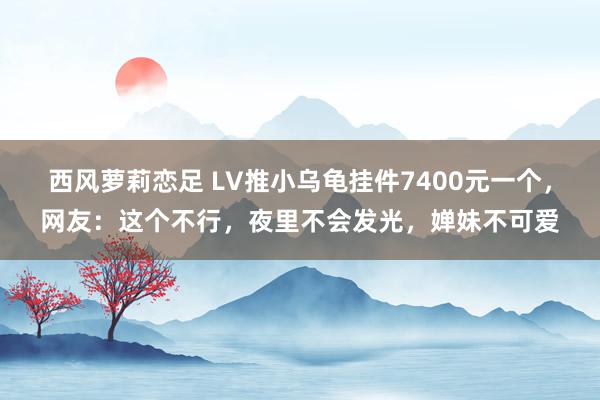 西风萝莉恋足 LV推小乌龟挂件7400元一个，网友：这个不行，夜里不会发光，婵妹不可爱