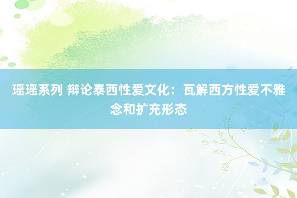 瑶瑶系列 辩论泰西性爱文化：瓦解西方性爱不雅念和扩充形态