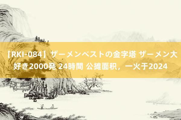 【RKI-084】ザーメンベストの金字塔 ザーメン大好き2000発 24時間 公摊面积，一火于2024