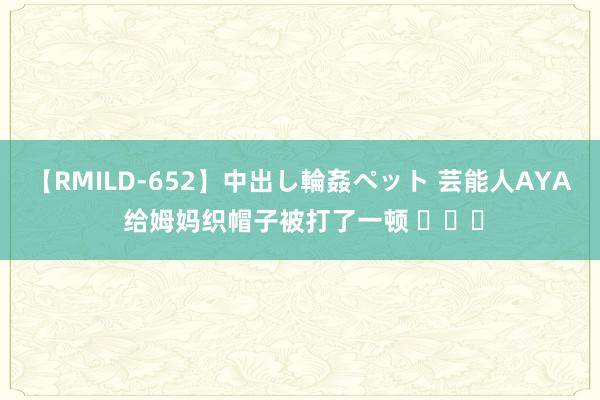 【RMILD-652】中出し輪姦ペット 芸能人AYA 给姆妈织帽子被打了一顿 ​​​