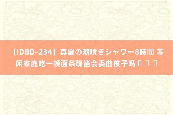 【IDBD-234】真夏の潮噴きシャワー8時間 等闲家庭吃一顿面条确凿会委曲孩子吗 ​​​