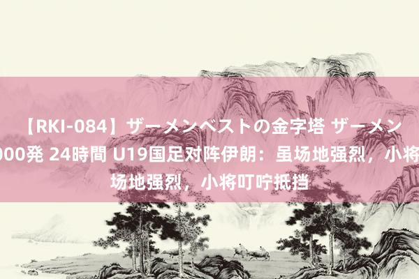 【RKI-084】ザーメンベストの金字塔 ザーメン大好き2000発 24時間 U19国足对阵伊朗：虽场地强烈，小将叮咛抵挡