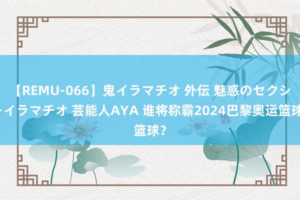 【REMU-066】鬼イラマチオ 外伝 魅惑のセクシーイラマチオ 芸能人AYA 谁将称霸2024巴黎奥运篮球？