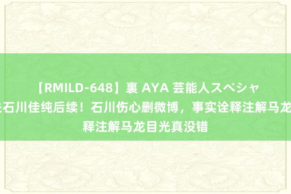 【RMILD-648】裏 AYA 芸能人スペシャル 马龙取关石川佳纯后续！石川伤心删微博，事实诠释注解马龙目光真没错