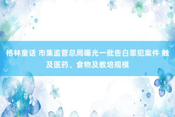 格林童话 市集监管总局曝光一批告白罪犯案件 触及医药、食物及教培规模